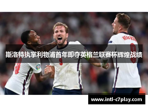 斯洛特执掌利物浦首年即夺英格兰联赛杯辉煌战绩 斯洛特执掌利物浦首年即夺英格兰联赛杯辉煌战绩