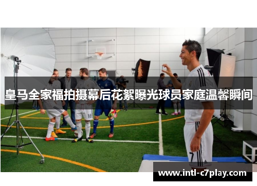 皇马全家福拍摄幕后花絮曝光球员家庭温馨瞬间