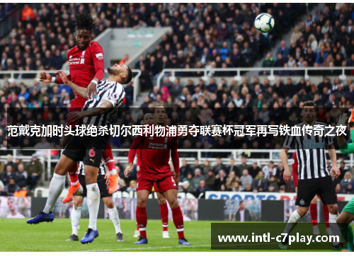 范戴克加时头球绝杀切尔西利物浦勇夺联赛杯冠军再写铁血传奇之夜 范戴克加时头球绝杀切尔西利物浦勇夺联赛杯冠军再写铁血传奇之夜