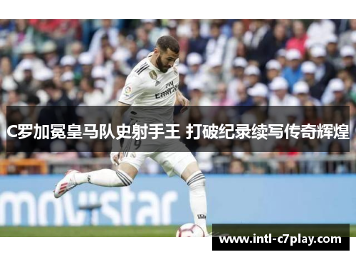 C罗加冕皇马队史射手王 打破纪录续写传奇辉煌