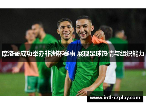 摩洛哥成功举办非洲杯赛事 展现足球热情与组织能力 摩洛哥成功举办非洲杯赛事 展现足球热情与组织能力